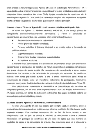 forem criados os Fóruns Regionais da Agenda 21 Local em cada Região Administrativa – RA –,
a população poderá encaminhar projetos e sugestões através das entidades da sociedade civil
integrantes destes conselhos, tais como ONGs, igrejas, associações de moradores, etc. A
metodologia da Agenda 21 Local prevê que cada etapa cumprida seja amplamente divulgada e
aberta a críticas e sugestões; assim, todos que quiserem poderão participar.
Uma vez criado o Fórum da Agenda 21 Local, como os cidadãos participarão dele
O Fórum da Agenda 21, também chamado Fórum 21, é um espaço político do
planejamento socioeconômico-ambiental participativo. O Fórum é constituído de
representantes governamentais e da sociedade e tem importantes atribuições:
• Representar os interesses da comunidade;
• Propor grupos de trabalho temáticos;
• Fornecer subsídios à Câmara Municipal e ao prefeito sobre a formulação de
políticas públicas;
• Sugerir alocação de recursos;
• Encaminhar e divulgar relatório de suas atividades;
• Acompanhar auditorias.
A maneira de as comunidades e os cidadãos se envolverem é eleger com critério seus
representantes e acompanhar os trabalhos do Fórum encaminhando propostas referendadas
pelo maior número de atores sociais. Os mecanismos de comunicação a serem criados
dependerão dos recursos e da capacidade de proposição da sociedade. As audiências
públicas, com datas pré-fixadas durante o ano e ampla convocação pelos meios de
comunicação de massa, serão um importante instrumento de participação. Informativos
impressos e programas de rádio também são meios de divulgação dos trabalhos do Fórum 21.
Uma possibilidade interessante e democrática de comunicação são terminais de
computador públicos, um em cada área de planejamento – AP – ou Região Administrativa –
RA. Neste exemplo, um banco de dados com os trabalhos dos grupos temáticos poderia ser
acessado por qualquer cidadão ou cidadã.
Eu posso aplicar a Agenda 21 na minha rua, bairro ou escola
Ao criar uma Agenda 21 para sua escola, por exemplo, você, os diretores, alunos e
funcionários estarão priorizando os problemas que afetam a qualidade de vida daquele local e
propondo soluções. Este caminho certamente não se fará de forma isolada, e sim,
compartilhada com os pais de alunos e pessoas da comunidade vizinha e parceiros
interessados em participar da construção de um plano de ações que visa melhorar as
condições da escola e da comunidade do entorno. Este movimento pode vir a influenciar a
PROJETO VIDA NO CAMPO - A VIDA EM HARMONIA COM A NATUREZA 47
 