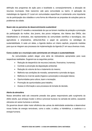 definição dos programas de ação para a localidade e, conseqüentemente, a alocação de
recursos municipais. Este raciocínio vale para comunidade ou bairro. A aplicação da
metodologia da Agenda 21 Local em comunidades específicas é certamente uma importante
via de participação dos cidadãos e uma forma de influenciar as propostas de soluções para os
problemas da cidade.
Quem são os parceiros do desenvolvimento sustentável
A Agenda 21 ressalta a necessidade de que se tomem medidas de proteção e promoção
da participação da mulher, dos jovens, dos povos indígenas, dos líderes das ONGs, dos
trabalhadores e sindicatos, dos representantes da comunidade científica e tecnológica, dos
agricultores e empresários, atribuindo-lhes o papel de parceiros na estratégia de
sustentabilidade. A cada um deles, a Agenda dedica um inteiro capítulo, propondo medidas
para que se integrem aos processos de implementação da Agenda 21 em seus diversos níveis.
Como avaliar se o município está caminhando em direção à sustentabilidade
As comunidades podem eleger uma série de indicadores apropriados para suas
respectivas realidades. Sugerem-se os seguintes pontos:
• Redução de desperdício de recursos (naturais, financeiros, humanos);
• Controle e prevenção da degradação ambiental;
• Redução do volume de lixo e tratamento do mesmo;
• Melhoria nas condições de moradia, saneamento e provisão de água;
• Melhoria no nível de saúde (higiene e prevenção) e educação básica;
• Oportunidades para cultura, lazer e recreação;
• Promoção de oportunidades para trabalho;
• Acesso à informação e aos processos de tomada de decisão.
Alerta da atmosfera
Nossa atmosfera está sob crescente pressão dos gases responsáveis pelo surgimento do
efeito estufa, que ameaça mudar o clima e provocar buracos na camada de ozônio, causando
cânceres em seres humanos e animais.
Os governos devem obter maior eficiência das usinas de eletricidade existentes e desenvolver
novas fontes de energia renováveis, como a solar, a eólica, a hidrelétrica, a oceânica e a
energia humana.
PROJETO VIDA NO CAMPO - A VIDA EM HARMONIA COM A NATUREZA 48
 