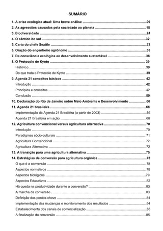 SUMÁRIO
1. A crise ecológica atual: Uma breve análise ......................................................................09
2. As agressões causadas pela sociedade ao planeta ........................................................15
3. Biodiversidade .....................................................................................................................24
4. O cântico do sol ..................................................................................................................32
5. Carta do chefe Seattle .........................................................................................................33
6. Oração do engenheiro agrônomo ......................................................................................35
7. Da consciência ecológica ao desenvolvimento sustentável ..........................................36
8. O Protocolo de Kyoto ........................................................................................................ 39
Histórico.................................................................................................................................39
Do que trata o Protocolo de Kyoto ........................................................................................39
9. Agenda 21 conceitos básicos ........................................................................................... 42
Introdução .............................................................................................................................42
Princípios e conceitos ...........................................................................................................42
Conclusão .............................................................................................................................59
10. Declaração do Rio de Janeiro sobre Meio Ambiente e Desenvolvimento ...................60
11. Agenda 21 brasileira .........................................................................................................66
Implementação da Agenda 21 Brasileira (a partir de 2003) ..................................................66
Agenda 21 Brasileira em ação ..............................................................................................68
12. Agricultura convencional versus agricultura alternativa ..............................................70
Introdução .............................................................................................................................70
Paradigmas sócio-culturais .................................................................................................. 71
Agricultura Convencional ......................................................................................................72
Agricultura Alternativa ...........................................................................................................72
13. A transição para uma agricultura alternativa .................................................................75
14. Estratégias de conversão para agricultura orgânica .....................................................78
O que é a conversão .............................................................................................................78
Aspectos normativos .............................................................................................................78
Aspectos biológicos ..............................................................................................................79
Aspectos Educativos .............................................................................................................82
Há queda na produtividade durante a conversão? ...............................................................83
A marcha da conversão ........................................................................................................83
Definição dos pontos-chave ..................................................................................................84
Implementação das mudanças e monitoramento dos resultados .........................................84
Estabelecimento dos canais de comercialização ..................................................................85
A finalização da conversão ...................................................................................................85
PROJETO VIDA NO CAMPO - A VIDA EM HARMONIA COM A NATUREZA 5
 