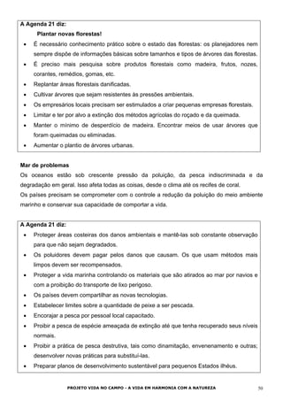 A Agenda 21 diz:
Plantar novas florestas!
• É necessário conhecimento prático sobre o estado das florestas: os planejadores nem
sempre dispõe de informações básicas sobre tamanhos e tipos de árvores das florestas.
• É preciso mais pesquisa sobre produtos florestais como madeira, frutos, nozes,
corantes, remédios, gomas, etc.
• Replantar áreas florestais danificadas.
• Cultivar árvores que sejam resistentes às pressões ambientais.
• Os empresários locais precisam ser estimulados a criar pequenas empresas florestais.
• Limitar e ter por alvo a extinção dos métodos agrícolas do roçado e da queimada.
• Manter o mínimo de desperdício de madeira. Encontrar meios de usar árvores que
foram queimadas ou eliminadas.
• Aumentar o plantio de árvores urbanas.
Mar de problemas
Os oceanos estão sob crescente pressão da poluição, da pesca indiscriminada e da
degradação em geral. Isso afeta todas as coisas, desde o clima até os recifes de coral.
Os países precisam se comprometer com o controle a redução da poluição do meio ambiente
marinho e conservar sua capacidade de comportar a vida.
A Agenda 21 diz:
• Proteger áreas costeiras dos danos ambientais e mantê-las sob constante observação
para que não sejam degradados.
• Os poluidores devem pagar pelos danos que causam. Os que usam métodos mais
limpos devem ser recompensados.
• Proteger a vida marinha controlando os materiais que são atirados ao mar por navios e
com a proibição do transporte de lixo perigoso.
• Os países devem compartilhar as novas tecnologias.
• Estabelecer limites sobre a quantidade de peixe a ser pescada.
• Encorajar a pesca por pessoal local capacitado.
• Proibir a pesca de espécie ameaçada de extinção até que tenha recuperado seus níveis
normais.
• Proibir a prática de pesca destrutiva, tais como dinamitação, envenenamento e outras;
desenvolver novas práticas para substituí-las.
• Preparar planos de desenvolvimento sustentável para pequenos Estados ilhéus.
PROJETO VIDA NO CAMPO - A VIDA EM HARMONIA COM A NATUREZA 50
 
