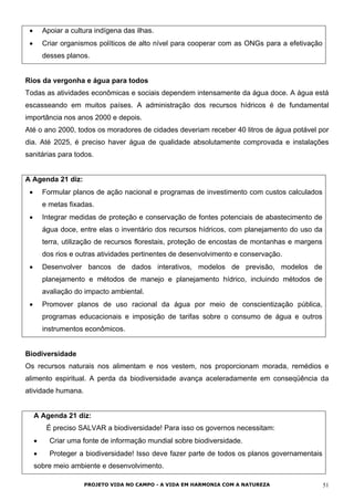 • Apoiar a cultura indígena das ilhas.
• Criar organismos políticos de alto nível para cooperar com as ONGs para a efetivação
desses planos.
Rios da vergonha e água para todos
Todas as atividades econômicas e sociais dependem intensamente da água doce. A água está
escasseando em muitos países. A administração dos recursos hídricos é de fundamental
importância nos anos 2000 e depois.
Até o ano 2000, todos os moradores de cidades deveriam receber 40 litros de água potável por
dia. Até 2025, é preciso haver água de qualidade absolutamente comprovada e instalações
sanitárias para todos.
A Agenda 21 diz:
• Formular planos de ação nacional e programas de investimento com custos calculados
e metas fixadas.
• Integrar medidas de proteção e conservação de fontes potenciais de abastecimento de
água doce, entre elas o inventário dos recursos hídricos, com planejamento do uso da
terra, utilização de recursos florestais, proteção de encostas de montanhas e margens
dos rios e outras atividades pertinentes de desenvolvimento e conservação.
• Desenvolver bancos de dados interativos, modelos de previsão, modelos de
planejamento e métodos de manejo e planejamento hídrico, incluindo métodos de
avaliação do impacto ambiental.
• Promover planos de uso racional da água por meio de conscientização pública,
programas educacionais e imposição de tarifas sobre o consumo de água e outros
instrumentos econômicos.
Biodiversidade
Os recursos naturais nos alimentam e nos vestem, nos proporcionam morada, remédios e
alimento espiritual. A perda da biodiversidade avança aceleradamente em conseqüência da
atividade humana.
A Agenda 21 diz:
É preciso SALVAR a biodiversidade! Para isso os governos necessitam:
• Criar uma fonte de informação mundial sobre biodiversidade.
• Proteger a biodiversidade! Isso deve fazer parte de todos os planos governamentais
sobre meio ambiente e desenvolvimento.
PROJETO VIDA NO CAMPO - A VIDA EM HARMONIA COM A NATUREZA 51
 