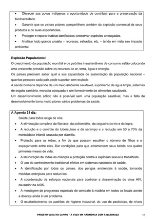 • Oferecer aos povos indígenas a oportunidade de contribuir para a preservação da
biodiversidade.
• Garantir que os países pobres compartilhem também da explosão comercial de seus
produtos e de suas experiências.
• Proteger e reparar habitat danificados: preservar espécies ameaçadas.
• Analisar todo grande projeto – represas, estradas, etc. – tendo em vista seu impacto
ambiental.
Explosão Populacional
O crescimento da população mundial e os padrões insustentáveis de consumo estão colocando
uma crescente pressão sobre os recursos de ar, terra, água e energia.
Os países precisam saber qual a sua capacidade de sustentação da população nacional –
quantas pessoas cada país pode suportar sem explodir.
A saúde humana depende de um meio ambiente saudável, suprimento de água limpa, sistemas
de esgoto sanitário, moradia adequada e um fornecimento de alimentos saudáveis.
Um desenvolvimento sólido não é possível sem uma população saudável, mas a falta de
desenvolvimento torna muito piores vários problemas de saúde.
A Agenda 21 diz:
Saúde para todos exige de nós:
• A eliminação completa da filaríase, da poliomielite, da cegueira-do-rio e da lepra.
• A redução e o controle da tuberculose e do sarampo e a redução em 50 a 70% da
mortalidade infantil causada por diarréia.
• Proteção para as mães, a fim de que possam escolher o número de filhos e o
espaçamento entre eles. Dar condições para que amamentem seus bebês nos quatro
primeiros meses de vida.
• A imunização de todas as crianças e proteção contra a explosão sexual e trabalhista.
• O uso do conhecimento tradicional efetivo em sistemas nacionais de saúde.
• A identificação por todos os países, dos perigos ambientais à saúde, tomando
medidas enérgicas para reduzi-los.
• A coordenação de esforços nacionais para controlar a disseminação do vírus HIV,
causador da AIDS.
• A montagem de programas especiais de combate à malária em todos os locais aonde
a doença ainda é um problema.
• O estabelecimento de padrões de higiene industrial, do uso de pesticidas, de níveis
PROJETO VIDA NO CAMPO - A VIDA EM HARMONIA COM A NATUREZA 52
 