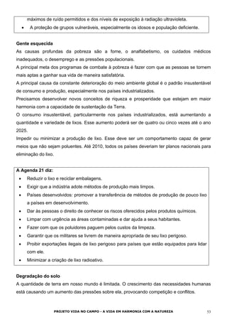 máximos de ruído permitidos e dos níveis de exposição à radiação ultravioleta.
• A proteção de grupos vulneráveis, especialmente os idosos e população deficiente.
Gente esquecida
As causas profundas da pobreza são a fome, o analfabetismo, os cuidados médicos
inadequados, o desemprego e as pressões populacionais.
A principal meta dos programas de combate à pobreza é fazer com que as pessoas se tornem
mais aptas a ganhar sua vida de maneira satisfatória.
A principal causa da constante deterioração do meio ambiente global é o padrão insustentável
de consumo e produção, especialmente nos países industrializados.
Precisamos desenvolver novos conceitos de riqueza e prosperidade que estejam em maior
harmonia com a capacidade de sustentação da Terra.
O consumo insustentável, particularmente nos países industrializados, está aumentando a
quantidade e variedade de lixos. Esse aumento poderá ser de quatro ou cinco vezes até o ano
2025.
Impedir ou minimizar a produção de lixo. Esse deve ser um comportamento capaz de gerar
meios que não sejam poluentes. Até 2010, todos os países deveriam ter planos nacionais para
eliminação do lixo.
A Agenda 21 diz:
• Reduzir o lixo e reciclar embalagens.
• Exigir que a indústria adote métodos de produção mais limpos.
• Países desenvolvidos: promover a transferência de métodos de produção de pouco lixo
a países em desenvolvimento.
• Dar às pessoas o direito de conhecer os riscos oferecidos pelos produtos químicos.
• Limpar com urgência as áreas contaminadas e dar ajuda a seus habitantes.
• Fazer com que os poluidores paguem pelos custos da limpeza.
• Garantir que os militares se livrem de maneira apropriada de seu lixo perigoso.
• Proibir exportações ilegais de lixo perigoso para países que estão equipados para lidar
com ele.
• Minimizar a criação de lixo radioativo.
Degradação do solo
A quantidade de terra em nosso mundo é limitada. O crescimento das necessidades humanas
está causando um aumento das pressões sobre ela, provocando competição e conflitos.
PROJETO VIDA NO CAMPO - A VIDA EM HARMONIA COM A NATUREZA 53
 