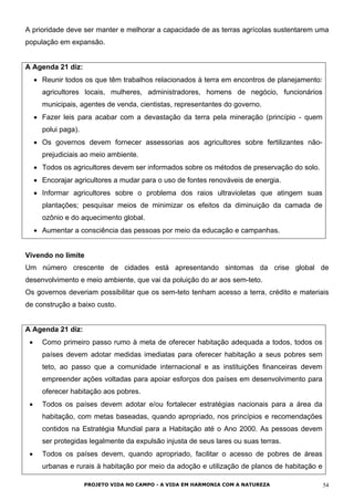 A prioridade deve ser manter e melhorar a capacidade de as terras agrícolas sustentarem uma
população em expansão.
A Agenda 21 diz:
• Reunir todos os que têm trabalhos relacionados à terra em encontros de planejamento:
agricultores locais, mulheres, administradores, homens de negócio, funcionários
municipais, agentes de venda, cientistas, representantes do governo.
• Fazer leis para acabar com a devastação da terra pela mineração (princípio - quem
polui paga).
• Os governos devem fornecer assessorias aos agricultores sobre fertilizantes não-
prejudiciais ao meio ambiente.
• Todos os agricultores devem ser informados sobre os métodos de preservação do solo.
• Encorajar agricultores a mudar para o uso de fontes renováveis de energia.
• Informar agricultores sobre o problema dos raios ultravioletas que atingem suas
plantações; pesquisar meios de minimizar os efeitos da diminuição da camada de
ozônio e do aquecimento global.
• Aumentar a consciência das pessoas por meio da educação e campanhas.
Vivendo no limite
Um número crescente de cidades está apresentando sintomas da crise global de
desenvolvimento e meio ambiente, que vai da poluição do ar aos sem-teto.
Os governos deveriam possibilitar que os sem-teto tenham acesso a terra, crédito e materiais
de construção a baixo custo.
A Agenda 21 diz:
• Como primeiro passo rumo à meta de oferecer habitação adequada a todos, todos os
países devem adotar medidas imediatas para oferecer habitação a seus pobres sem
teto, ao passo que a comunidade internacional e as instituições financeiras devem
empreender ações voltadas para apoiar esforços dos países em desenvolvimento para
oferecer habitação aos pobres.
• Todos os países devem adotar e/ou fortalecer estratégias nacionais para a área da
habitação, com metas baseadas, quando apropriado, nos princípios e recomendações
contidos na Estratégia Mundial para a Habitação até o Ano 2000. As pessoas devem
ser protegidas legalmente da expulsão injusta de seus lares ou suas terras.
• Todos os países devem, quando apropriado, facilitar o acesso de pobres de áreas
urbanas e rurais à habitação por meio da adoção e utilização de planos de habitação e
PROJETO VIDA NO CAMPO - A VIDA EM HARMONIA COM A NATUREZA 54
 