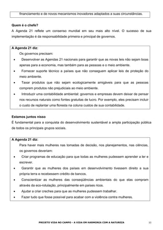 financiamento e de novos mecanismos inovadores adaptados a suas circunstâncias.
Quem é o chefe?
A Agenda 21 reflete um consenso mundial em seu mais alto nível. O sucesso de sua
implementação é da responsabilidade primeira e principal de governos.
A Agenda 21 diz:
Os governos precisam:
• Desenvolver as Agendas 21 nacionais para garantir que as novas leis não sejam boas
apenas para a economia, mas também para as pessoas e o meio ambiente.
• Fornecer suporte técnico a países que não conseguem aplicar leis de proteção do
meio ambiente.
• Taxar produtos que não sejam ecologicamente amigáveis para que as pessoas
comprem produtos não prejudiciais ao meio ambiente.
• Introduzir uma contabilidade ambiental: governos e empresas devem deixar de pensar
nos recursos naturais como fontes gratuitas de lucro. Por exemplo, eles precisam incluir
o custo de replantar uma floresta na coluna custos de sua contabilidade.
Estamos juntos nisso
É fundamental para a conquista do desenvolvimento sustentável a ampla participação pública
de todos os principais grupos sociais.
A Agenda 21 diz:
Para haver mais mulheres nas tomadas de decisão, nos planejamentos, nas ciências,
os governos deveriam:
• Criar programas de educação para que todas as mulheres pudessem aprender a ler e
escrever.
• Garantir que as mulheres dos países em desenvolvimento tivessem direito a sua
própria terra e recebessem crédito de bancos.
• Conscientizar as mulheres das conseqüências ambientais do que elas compram
através da eco-rotulação, principalmente em países ricos.
• Ajudar a criar creches para que as mulheres pudessem trabalhar.
• Fazer tudo que fosse possível para acabar com a violência contra mulheres.
PROJETO VIDA NO CAMPO - A VIDA EM HARMONIA COM A NATUREZA 55
 