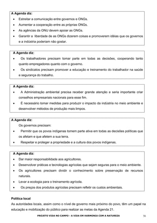 A Agenda diz:
• Estreitar a comunicação entre governos e ONGs.
• Aumentar a cooperação entre as próprias ONGs.
• As agências da ONU devem apoiar as ONGs.
• Garantir a liberdade de as ONGs dizerem coisas e promoverem idéias que os governos
e a indústria poderiam não gostar.
A Agenda diz:
• Os trabalhadores precisam tomar parte em todas as decisões, cooperando tanto
quanto empregadores quanto com o governo.
• Os sindicatos precisam promover a educação e treinamento do trabalhador na saúde
e segurança do trabalho.
A Agenda diz:
• A Administração ambiental precisa receber grande atenção e seria importante criar
conselhos empresariais nacionais para esse fim.
• É necessário tomar medidas para produzir o impacto da indústria no meio ambiente e
desenvolver métodos de produção mais limpos.
A Agenda diz:
Os governos precisam:
• Permitir que os povos indígenas tomem parte ativa em todas as decisões políticas que
os afetam e que afetem a sua terra.
• Respeitar e proteger a propriedade e a cultura dos povos indígenas.
A Agenda diz:
• Dar maior responsabilidade aos agricultores.
• Desenvolver práticas e tecnologias agrícolas que sejam seguras para o meio ambiente.
• Os agricultores precisam dividir o conhecimento sobre preservação de recursos
naturais.
• Levar a ecologia para o treinamento agrícola.
• Os preços dos produtos agrícolas precisam refletir os custos ambientais.
Política local
As autoridades locais, assim como o nível de governo mais próximo do povo, têm um papel na
educação e mobilização do público para realizar as metas da Agenda 21.
PROJETO VIDA NO CAMPO - A VIDA EM HARMONIA COM A NATUREZA 56
 