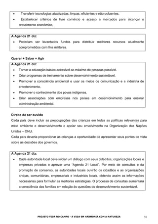 • Transferir tecnologias atualizadas, limpas, eficientes e não-poluentes.
• Estabelecer critérios de livre comércio e acesso a mercados para alcançar o
crescimento econômico.
A Agenda 21 diz:
• Poderiam ser levantados fundos para distribuir melhores recursos atualmente
comprometidos com fins militares.
Querer + Saber = Agir
A Agenda 21 diz:
• Tornar a educação básica acessível ao máximo de pessoas possível.
• Criar programas de treinamento sobre desenvolvimento sustentável.
• Promover a consciência ambiental e usar os meios de comunicação e a indústria de
entretenimento.
• Promover o conhecimento dos povos indígenas.
• Criar associações com empresas nos países em desenvolvimento para ensinar
administração ambiental.
Direito de ser ouvido
Cada país deve incluir as preocupações das crianças em todas as políticas relevantes para
meio ambiente e desenvolvimento e apoiar seu envolvimento na Organização das Nações
Unidas – ONU.
Cada país deveria proporcionar às crianças a oportunidade de apresentar seus pontos de vista
sobre as decisões dos governos.
A Agenda 21 diz:
• Cada autoridade local deve iniciar um diálogo com seus cidadãos, organizações locais e
empresas privadas e aprovar uma “Agenda 21 Local”. Por meio de consultas e da
promoção de consenso, as autoridades locais ouvirão os cidadãos e as organizações
cívicas, comunitárias, empresariais e industriais locais, obtendo assim as informações
necessárias para formular as melhores estratégias. O processo de consultas aumentará
a consciência das famílias em relação às questões do desenvolvimento sustentável.
PROJETO VIDA NO CAMPO - A VIDA EM HARMONIA COM A NATUREZA 58
 