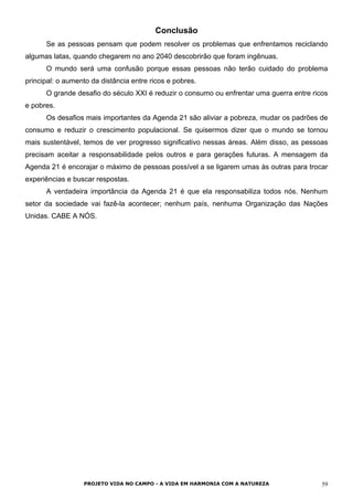 Conclusão
Se as pessoas pensam que podem resolver os problemas que enfrentamos reciclando
algumas latas, quando chegarem no ano 2040 descobrirão que foram ingênuas.
O mundo será uma confusão porque essas pessoas não terão cuidado do problema
principal: o aumento da distância entre ricos e pobres.
O grande desafio do século XXI é reduzir o consumo ou enfrentar uma guerra entre ricos
e pobres.
Os desafios mais importantes da Agenda 21 são aliviar a pobreza, mudar os padrões de
consumo e reduzir o crescimento populacional. Se quisermos dizer que o mundo se tornou
mais sustentável, temos de ver progresso significativo nessas áreas. Além disso, as pessoas
precisam aceitar a responsabilidade pelos outros e para gerações futuras. A mensagem da
Agenda 21 é encorajar o máximo de pessoas possível a se ligarem umas às outras para trocar
experiências e buscar respostas.
A verdadeira importância da Agenda 21 é que ela responsabiliza todos nós. Nenhum
setor da sociedade vai fazê-la acontecer; nenhum país, nenhuma Organização das Nações
Unidas. CABE A NÓS.
PROJETO VIDA NO CAMPO - A VIDA EM HARMONIA COM A NATUREZA 59
 