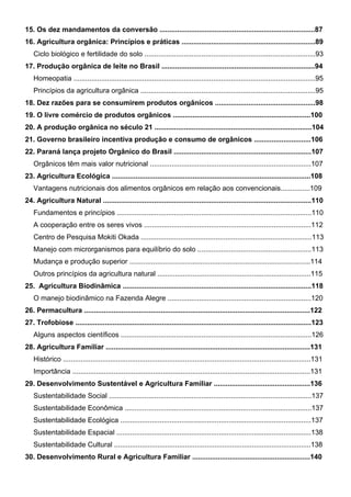 15. Os dez mandamentos da conversão ...............................................................................87
16. Agricultura orgânica: Princípios e práticas ....................................................................89
Ciclo biológico e fertilidade do solo .......................................................................................93
17. Produção orgânica de leite no Brasil ..............................................................................94
Homeopatia ...........................................................................................................................95
Princípios da agricultura orgânica .........................................................................................95
18. Dez razões para se consumirem produtos orgânicos ...................................................98
19. O livre comércio de produtos orgânicos ......................................................................100
20. A produção orgânica no século 21 ................................................................................104
21. Governo brasileiro incentiva produção e consumo de orgânicos .............................106
22. Paraná lança projeto Orgânico do Brasil ......................................................................107
Orgânicos têm mais valor nutricional ..................................................................................107
23. Agricultura Ecológica .....................................................................................................108
Vantagens nutricionais dos alimentos orgânicos em relação aos convencionais...............109
24. Agricultura Natural ..........................................................................................................110
Fundamentos e princípios ...................................................................................................110
A cooperação entre os seres vivos .....................................................................................112
Centro de Pesquisa Mokiti Okada .......................................................................................113
Manejo com microrganismos para equilíbrio do solo ..........................................................113
Mudança e produção superior ............................................................................................114
Outros princípios da agricultura natural ..............................................................................115
25. Agricultura Biodinâmica ................................................................................................118
O manejo biodinâmico na Fazenda Alegre .........................................................................120
26. Permacultura ...................................................................................................................122
27. Trofobiose ........................................................................................................................123
Alguns aspectos científicos .................................................................................................126
28. Agricultura Familiar ........................................................................................................131
Histórico ..............................................................................................................................131
Importância .........................................................................................................................131
29. Desenvolvimento Sustentável e Agricultura Familiar .................................................136
Sustentabilidade Social .......................................................................................................137
Sustentabilidade Econômica ...............................................................................................137
Sustentabilidade Ecológica .................................................................................................137
Sustentabilidade Espacial ...................................................................................................138
Sustentabilidade Cultural ....................................................................................................138
30. Desenvolvimento Rural e Agricultura Familiar ............................................................140
PROJETO VIDA NO CAMPO - A VIDA EM HARMONIA COM A NATUREZA 6
 
