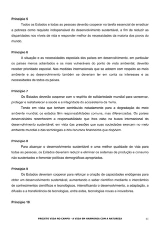 Princípio 5
Todos os Estados e todas as pessoas deverão cooperar na tarefa essencial de erradicar
a pobreza como requisito indispensável do desenvolvimento sustentável, a fim de reduzir as
disparidades nos níveis de vida e responder melhor às necessidades da maioria dos povos do
mundo.
Princípio 6
A situação e as necessidades especiais dos países em desenvolvimento, em particular
os países menos adiantados e os mais vulneráveis do ponto de vista ambiental, deverão
receber prioridade especial. Nas medidas internacionais que se adotem com respeito ao meio
ambiente e ao desenvolvimento também se deveriam ter em conta os interesses e as
necessidades de todos os países.
Princípio 7
Os Estados deverão cooperar com o espírito de solidariedade mundial para conservar,
proteger e restabelecer a saúde e a integridade do ecossistema da Terra.
Tendo em vista que tenham contribuído notadamente para a degradação do meio
ambiente mundial, os estados têm responsabilidades comuns, mas diferenciadas. Os países
desenvolvidos reconhecem a responsabilidade que lhes cabe na busca internacional do
desenvolvimento sustentável, em vista das pressões que suas sociedades exercem no meio
ambiente mundial e das tecnologias e dos recursos financeiros que dispõem.
Princípio 8
Para alcançar o desenvolvimento sustentável e uma melhor qualidade de vida para
todas as pessoas, os Estados deveriam reduzir e eliminar os sistemas de produção e consumo
não sustentados e fomentar políticas demográficas apropriadas.
Princípio 9
Os Estados deveriam cooperar para reforçar a criação de capacidades endógenas para
obter um desenvolvimento sustentável, aumentando o saber científico mediante o intercâmbio
de conhecimentos científicos e tecnológicos, intensificando o desenvolvimento, a adaptação, a
difusão e a transferência de tecnologias, entre estas, tecnologias novas e inovadoras.
Princípio 10
PROJETO VIDA NO CAMPO - A VIDA EM HARMONIA COM A NATUREZA 61
 