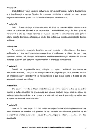 Princípio 14
Os Estados deveriam cooperar efetivamente para desestimular ou evitar o deslocamento
e a transferência a outros Estados de quaisquer atividades e substâncias que causem
degradação ambiental grave ou se considerem nocivas à saúde humana.
Princípio 15
Com o fim de proteger o meio ambiente, os Estados deverão aplicar amplamente o
critério de precaução conforme suas capacidades. Quando houver perigo de dano grave ou
irreversível, a falta de certeza científica absoluta não deverá ser utilizada como razão para se
adiar a adoção de medidas eficazes em função dos custos para impedir a degradação do meio
ambiente.
Princípio 16
As autoridades nacionais deveriam procurar fomentar a internalização dos custos
ambientais e o uso de instrumentos econômicos, considerando o critério de que o que
contamina deveria, em princípio, arcar com os custos da contaminação, levando em conta o
interesse público e sem distorcer o comércio nem as inversões internacionais.
Princípio 17
Deverá ser empreendida uma avaliação do impacto ambiental, em termos de
instrumento nacional, a despeito de qualquer atividade proposta que provavelmente produza
um impacto negativo considerável no meio ambiente e que esteja sujeito à decisão de uma
autoridade nacional competente.
Princípio 18
Os Estados deverão notificar imediatamente os outros Estados sobre os desastres
naturais e outras situações de emergência que possam produzir efeitos nocivos súbitos no
meio ambiente desses Estados. A comunidade internacional deverá fazer todo o possível para
ajudar os Estados que sejam afetados.
Princípio 19
Os Estados deverão proporcionar a informação pertinente e notificar previamente e de
forma oportuna os Estados que possam se ver afetados por atividades passíveis de ter
consideráveis efeitos ambientais nocivos transfronteiriços e celebrar consultas em data
antecipada.
PROJETO VIDA NO CAMPO - A VIDA EM HARMONIA COM A NATUREZA 63
 