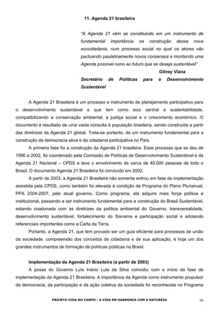 11. Agenda 21 brasileira
“A Agenda 21 vêm se constituindo em um instrumento de
fundamental importância na construção dessa nova
ecocidadania, num processo social no qual os atores vão
pactuando paulatinamente novos consensos e montando uma
Agenda possível rumo ao futuro que se deseja sustentável”
Gilney Viana
Secretário de Políticas para o Desenvolvimento
Sustentável
A Agenda 21 Brasileira é um processo e instrumento de planejamento participativo para
o desenvolvimento sustentável e que tem como eixo central a sustentabilidade,
compatibilizando a conservação ambiental, a justiça social e o crescimento econômico. O
documento é resultado de uma vasta consulta à população brasileira, sendo construída a partir
das diretrizes da Agenda 21 global. Trata-se portanto, de um instrumento fundamental para a
construção da democracia ativa e da cidadania participativa no País.
A primeira fase foi a construção da Agenda 21 brasileira. Esse processo que se deu de
1996 a 2002, foi coordenado pela Comissão de Políticas de Desenvolvimento Sustentável e da
Agenda 21 Nacional – CPDS e teve o envolvimento de cerca de 40.000 pessoas de todo o
Brasil. O documento Agenda 21 Brasileira foi concluído em 2002.
A partir de 2003, a Agenda 21 Brasileira não somente entrou em fase de implementação
assistida pela CPDS, como também foi elevada à condição de Programa do Plano Plurianual,
PPA 2004-2007, pelo atual governo. Como programa, ela adquire mais força política e
institucional, passando a ser instrumento fundamental para a construção do Brasil Sustentável,
estando coadunada com as diretrizes da política ambiental do Governo, transversalidade,
desenvolvimento sustentável, fortalecimento do Sisnama e participação social e adotando
referenciais importantes como a Carta da Terra.
Portanto, a Agenda 21, que tem provado ser um guia eficiente para processos de união
da sociedade, compreensão dos conceitos de cidadania e de sua aplicação, é hoje um dos
grandes instrumentos de formação de políticas públicas no Brasil.
Implementação da Agenda 21 Brasileira (a partir de 2003)
A posse do Governo Luís Inácio Lula da Silva coincidiu com o início da fase de
implementação da Agenda 21 Brasileira. A importância da Agenda como instrumento propulsor
da democracia, da participação e da ação coletiva da sociedade foi reconhecida no Programa
PROJETO VIDA NO CAMPO - A VIDA EM HARMONIA COM A NATUREZA 66
 