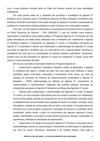 Lula, e suas diretrizes inscritas tanto no Plano de Governo quanto em suas orientações
estratégicas.
Um outro grande passo foi a utilização dos princípios e estratégias da Agenda 21
Brasileira como subsídios para a Conferência Nacional de Meio Ambiente, Conferência das
Cidades e Conferência da Saúde. Esta ampla inserção da Agenda 21 remete à necessidade de
se elaborar e implementar políticas públicas em cada município e em cada região brasileira.
Para isso, um dos passos fundamentais do atual governo foi transforma-la em programa
no Plano Plurianual do Governo – PPA 2004/2007, o que lhe confere maior alcance,
capilaridade e importância como política pública. O Programa Agenda 21 é composto por três
ações estratégicas que estão sendo realizadas com a sociedade civil: implementar a Agenda
21 Brasileira; elaborar e implementar as Agendas 21 Locais e a formação continuada em
Agenda 21. A prioridade é orientar para elaboração e implementação de Agendas 21 Locais
com base na Agenda 21 Brasileira que, em consonância com a Agenda global, reconhece a
importância do nível local na concretização de políticas públicas sustentáveis. Atualmente,
existem mais de 544 processos de Agenda 21 Locais em andamento no Brasil, quase três
vezes o número levantado até 2002.
Em resumo, são estes os principais desafios do Programa Agenda 21:
• Implementar a Agenda 21 Brasileira. Passada a etapa da elaboração, a Agenda
21 Brasileira tem agora o desafio de fazer com que todas suas diretrizes e ações
prioritárias sejam conhecidas, entendidas e transmitidas, entre outros, por meio da
atuação da Comissão de Políticas de Desenvolvimento Sustentável e Agenda 21
Brasileira – CPDS; implementação do Sistema da Agenda 21; mecanismos de
implementação e monitoramento; integração das políticas públicas; promoção da
inclusão das propostas da Agenda 21 Brasileira nos Planos das Agendas 21 Locais.
• Orientar para a elaboração e implementação das Agendas 21 Locais. A Agenda
21 Local é um dos principais instrumentos para se conduzir processos de mobilização,
troca de informações, geração de consensos em torno dos problemas e soluções locais
e estabelecimento das prioridades para a gestão de desde um estado, município, bacia
hidrográfica, unidade de conservação, até um bairro, uma escola. O processo deve ser
articulado com outros projetos, programas e atividades do governo e sociedade, sendo
consolidado, dentre outros, a partir do envolvimento dos agentes regionais e locais;
análise, identificação e promoção de instrumentos financeiros; difusão e intercâmbio de
experiências; definição de indicadores de desempenho.
• Implementar a formação continuada em Agenda 21. Promover a educação para a
sustentabilidade através da disseminação e intercâmbio de informações e experiências
por meio de cursos, seminários, workshops e de material didático. Esta ação é
PROJETO VIDA NO CAMPO - A VIDA EM HARMONIA COM A NATUREZA 67
 