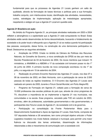 fundamental para que os processos de Agendas 21 Locais ganhem um salto de
qualidade, através da formulação de bases técnicas e políticas para a sua formação;
trabalho conjunto, com interlocutores locais; identificação das atividades, necessidades,
custos, estratégias de implementação; aplicação de metodologias apropriadas,
respeitando o estágio em que a Agenda 21 Local em questão está.
Agenda 21 Brasileira em ação
No âmbito do Programa Agenda 21, as principais atividades realizadas em 2003 e 2004
refletem a abrangência e a capilaridade que a Agenda 21 está conquistando no Brasil. Estas
atividades estão sendo desenvolvidas de forma descentralizada, buscando o fortalecimento da
sociedade e do poder local e reforçando que a Agenda 21 só se realiza quando há participação
das pessoas, avançando, dessa forma, na construção de uma democracia participativa no
Brasil. Destacamos as seguintes atividades:
• Ampliação da CPDS: Criada no âmbito da Câmara de Políticas dos Recursos
Naturais, do Conselho de Governo, a nova constituição da CPDS se deu por meio de
Decreto Presidencial de 03 de fevereiro de 2004. Os novos membros que incluem 15
ministérios, a ANAMMA e a ABEMA e 17 da sociedade civil tomaram posse no dia 1o
de junho de 2004. A primeira reunião da nova composição aconteceu no dia 1o
de
julho, e a segunda em 15 de setembro de 2004.
• Realização do primeiro Encontro Nacional das Agendas 21 Locais, nos dias 07 e
08 de novembro de 2003, em Belo Horizonte, com a participação de cerca de 2.000
pessoas de todas as regiões brasileiras. O II Encontro das Agendas 21 Locais será
realizado em janeiro de 2005, durante o Fórum Social Mundial, em Porto Alegre-RS.
• Programa de Formação em Agenda 21, voltado para a formação de cerca de
10.000 professores das escolas públicas do país que, através de cinco programas de
TV, discutiram a importância de se implementar a Agenda 21 nos municípios, nas
comunidades e na escola. Esse programa, veiculado pela TVE em outubro de 2003,
envolveu, além de professores, autoridades governamentais e não governamentais, e
participantes dos Fóruns Locais da Agenda 21, da sociedade civil e de governos.
• Participação na consolidação da Frente Parlamentar Mista para o
Desenvolvimento Sustentável e Apoio às Agendas 21 Locais. Esta frente, composta de
107 deputados federais e 26 senadores, tem como principal objetivo articular o Poder
Legislativo brasileiro nos níveis federal, estadual e municipal, para permitir uma maior
fluência na discussão dos temas ambientais, disseminação de informações
relacionadas a eles e mecanismos de comunicação com a sociedade civil.
PROJETO VIDA NO CAMPO - A VIDA EM HARMONIA COM A NATUREZA 68
 