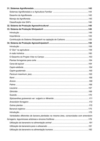 31. Sistemas Agroflorestais .................................................................................................143
Sistemas Agroflorestais e a Agricultura Familiar ...............................................................144
Desenho da Agrofloresta ....................................................................................................145
Manejo da Agrofloresta .......................................................................................................145
Classificação dos SAFs ......................................................................................................146
32. Sistema de Produção Agrossilvicultural ......................................................................148
33. Sistema de Produção Silvipastoril ................................................................................149
Introdução ...........................................................................................................................149
Importância .........................................................................................................................149
Contribuição do Sistema Silvipastoril na captação de Carbono .........................................155
34. Sistema de Produção Agrossilvipastoril ......................................................................158
Introdução ...........................................................................................................................158
O “Zen” na agricultura .........................................................................................................159
A visão holística ..................................................................................................................160
O Desenho do Projeto Vida no Campo ...............................................................................163
Plantas forrageiras para corte .............................................................................................164
Cana-de-açúcar ..................................................................................................................164
Capim-elefante.....................................................................................................................164
Capim-guatemala ................................................................................................................165
Panicum maximum, jacq .....................................................................................................165
Rami ....................................................................................................................................166
Amora ..................................................................................................................................166
Palma ..................................................................................................................................166
Leucena ..............................................................................................................................167
Gliricídia ..............................................................................................................................168
Guandu ...............................................................................................................................170
Stylosanthes guianensis var. vulgaris cv Mineirão ..............................................................171
Amendoim forrageiro ...........................................................................................................172
Outras plantas .....................................................................................................................175
Bananal orgânico ................................................................................................................175
Introdução............................................................................................................................175
Variedades diferentes de banana plantadas na mesma área, consorciadas com amendoim
forrageiro, leguminosas arbóreas e árvores frutíferas ............................................................179
Utilização da bananeira na alimentação animal ..................................................................181
Utilização da bananeira para o artesanato .........................................................................181
Utilização da bananeira na alimentação humana ...............................................................182
PROJETO VIDA NO CAMPO - A VIDA EM HARMONIA COM A NATUREZA 7
 