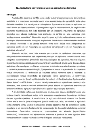 12. Agricultura convencional versus agricultura alternativa
Introdução
Analistas têm descrito o conflito entre o setor industrial economicamente dominante da
sociedade e o movimento ambiental como uma representação da competição entre duas
visões do mundo ou dois paradigmas sociais opostos. Aparentemente, existe na agricultura um
cisma similar em desenvolvimento. O paradigma da agricultura convencional, de larga escala e
altamente industrializada, tem sido desafiado por um crescente movimento da agricultura
alternativa que advoga mudanças mais profundas no sentido de uma agricultura mais
“ecologicamente sustentável”. Alguns têm sugerido que a agricultura alternativa representa um
paradigma fundamentalmente novo para a agricultura. Este trabalho visa esclarecer e sintetizar
as crenças essenciais e os valores tomados como base nestas duas perspectivas da
agricultura dentro de um “paradigma da agricultura convencional” e de um “paradigma da
agricultura alternativa”.
Materiais escritos pelos seis maiores proponentes da agricultura alternativa são
comparados com aqueles dos seis proponentes principais da agricultura convencional de forma
a registrar os componentes primordiais dos dois paradigmas de agricultura. Os dois conjuntos
de escritos revelam perspectivas dramaticamente divergentes sob ampla gama de aspectos da
agricultura. Os paradigmas conflitantes podem ser sintetizados em seis dimensões principais:
1) centralização versus descentralização; 2) dependência versus independência; 3) competição
versus comunidade; 4) dominação da natureza versus harmonia com a natureza; 5)
especialização versus diversidade; 6) exploração versus conservação. A controvérsia
emergente a cerca do “Low Input Sustainable Agriculture” – LISA (“Agricultura Sustentável de
Baixos Inputs” – ASBI) ilustra o abismo paradigmático entre as agriculturas convencional e
alternativa, bem como os desafios encontrados pelos adeptos da agricultura alternativa ao
tentarem substituir a agricultura convencional na posição de paradigma dominante.
A produtividade e eficiência do sistema de produção dos Estados Unidos tornou-se uma
fonte de orgulho nacional para muitos norte americanos, especialmente fazendeiros, cientistas
da área agrícola e políticos. A superioridade da agricultura industrial moderna nos Estados
Unidos era (e ainda é para muitos) uma questão indiscutível. Hoje, no entanto, a agricultura
norte americana tornou-se alvo de crescentes críticas, apesar do fato do alimento ser barato,
abundante e um elemento fundamental de compensação da desequilibrada balança comercial
internacional. Fazendeiros americanos, processadores de alimento (agroindústrias
alimentícias), fornecedores de agroquímicos, cientistas e políticos da área agrícola, entre
outros encontram-se cada vez mais na linha de fogo de críticos de várias áreas.
PROJETO VIDA NO CAMPO - A VIDA EM HARMONIA COM A NATUREZA 70
 