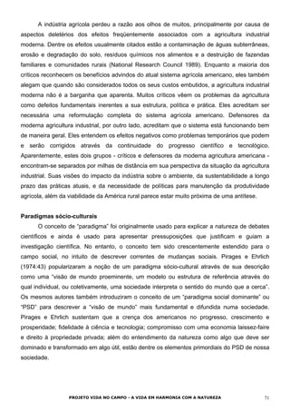 A indústria agrícola perdeu a razão aos olhos de muitos, principalmente por causa de
aspectos deletérios dos efeitos freqüentemente associados com a agricultura industrial
moderna. Dentre os efeitos usualmente citados estão a contaminação de águas subterrâneas,
erosão e degradação do solo, resíduos químicos nos alimentos e a destruição de fazendas
familiares e comunidades rurais (National Research Council 1989). Enquanto a maioria dos
críticos reconhecem os benefícios advindos do atual sistema agrícola americano, eles também
alegam que quando são considerados todos os seus custos embutidos, a agricultura industrial
moderna não é a barganha que aparenta. Muitos críticos vêem os problemas da agricultura
como defeitos fundamentais inerentes a sua estrutura, política e prática. Eles acreditam ser
necessária uma reformulação completa do sistema agrícola americano. Defensores da
moderna agricultura industrial, por outro lado, acreditam que o sistema está funcionando bem
de maneira geral. Eles entendem os efeitos negativos como problemas temporários que podem
e serão corrigidos através da continuidade do progresso científico e tecnológico.
Aparentemente, estes dois grupos - críticos e defensores da moderna agricultura americana -
encontram-se separados por milhas de distância em sua perspectiva da situação da agricultura
industrial. Suas visões do impacto da indústria sobre o ambiente, da sustentabilidade a longo
prazo das práticas atuais, e da necessidade de políticas para manutenção da produtividade
agrícola, além da viabilidade da América rural parece estar muito próxima de uma antítese.
Paradigmas sócio-culturais
O conceito de “paradigma” foi originalmente usado para explicar a natureza de debates
científicos e ainda é usado para apresentar pressuposições que justificam e guiam a
investigação científica. No entanto, o conceito tem sido crescentemente estendido para o
campo social, no intuito de descrever correntes de mudanças sociais. Pirages e Ehrlich
(1974:43) popularizaram a noção de um paradigma sócio-cultural através de sua descrição
como uma “visão de mundo proeminente, um modelo ou estrutura de referência através do
qual individual, ou coletivamente, uma sociedade interpreta o sentido do mundo que a cerca”.
Os mesmos autores também introduziram o conceito de um “paradigma social dominante” ou
“PSD” para descrever a “visão de mundo” mais fundamental e difundida numa sociedade.
Pirages e Ehrlich sustentam que a crença dos americanos no progresso, crescimento e
prosperidade; fidelidade à ciência e tecnologia; compromisso com uma economia laissez-faire
e direito à propriedade privada; além do entendimento da natureza como algo que deve ser
dominado e transformado em algo útil, estão dentre os elementos primordiais do PSD de nossa
sociedade.
PROJETO VIDA NO CAMPO - A VIDA EM HARMONIA COM A NATUREZA 71
 