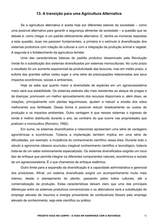 13. A transição para uma Agricultura Alternativa
Se a agricultura alternativa é aceita hoje por diferentes setores da sociedade – como
uma possível alternativa para garantir a segurança alimentar da sociedade – a questão que se
debate é: como chegar a um padrão efetivamente alternativo. E, dentre as inúmeras respostas
a esta questão, duas me parecem fundamentais: a primeira é o estímulo à diversificação dos
sistemas produtivos com rotação de culturas e com a integração da produção animal e vegetal.
A segunda é o fortalecimento da agricultura familiar.
Uma das características básicas do padrão produtivo disseminado pela Revolução
Verde foi a substituição dos sistemas diversificados por sistemas monoculturais. No curto prazo
o resultado foi um aumento exponencial da produtividade das lavouras, mas em médio prazo, a
euforia das grandes safras cedeu lugar a uma série de preocupações relacionadas aos seus
impactos econômicos, sociais e ambientais.
Hoje se sabe que quanto maior a diversidade de espécies em um agroecossistema
maior será sua estabilidade. Os sistemas estáveis são mais resistentes ao ataque de pragas e
de doenças, promovem um melhor aproveitamento dos recursos disponíveis e, além disso, as
rotações, principalmente com plantas leguminosas, ajudam a reduzir a erosão dos solos
melhorando sua fertilidade. Dessa forma é possível reduzir drasticamente os custos de
produção e os impactos ambientais. Outra vantagem é que nesses sistemas o ingresso de
renda é melhor distribuído durante o ano, ao contrário do que ocorre nas propriedades que
praticam o monocultivo (Romeiro, 1992).
Em suma, os sistemas diversificados e rotacionais apresentam uma série de vantagens
agronômicas e econômicas. Todavia a implantação também implica em uma série de
dificuldades, por exemplo: a incipiência do conhecimento científico nessa área. Durante todo o
século a agronomia clássica acumulou inegável conhecimento científico e tecnológico, todavia
trata-se de um saber extremamente especializado. Os sistemas diversificados exigirão um novo
tipo de enfoque que permita integrar os diferentes componentes naturais, econômicos e sociais
de um agroecossistema. É o que chamamos de enfoque sistêmico.
Outro limite para a expansão da diversificação é a capacidade administrativa e gerencial
dos produtores. Afinal, um sistema diversificado exigirá um acompanhamento muito mais
intenso, desde o planejamento do plantio, passando pelos tratos culturais, até a
comercialização da produção. Estas características deixam claro que uma das principais
diferenças entre os sistemas produtivos convencionais e os alternativos será a substituição do
emprego elevado de insumos e energia proveniente de combustíveis fósseis pelo emprego
elevado de conhecimento, seja este científico ou prático.
PROJETO VIDA NO CAMPO - A VIDA EM HARMONIA COM A NATUREZA 75
 