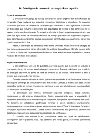 14. Estratégias de conversão para agricultura orgânica
O que é a conversão
O processo de mudança do manejo convencional para o orgânico tem sido chamado de
conversão. Essa mudança tem aspectos normativos, biológicos e educativos. Os aspectos
normativos precisam ser observados para que o produto receba o selo orgânico de qualidade.
Os biológicos que incluem o reequilíbrio das populações de insetos e das condições do sol
exigem um tempo de maturação. Os aspectos educativos dizem respeito ao aprendizado, por
parte dos agricultores, de conceitos e técnicas de manejo que viabilizam a agricultura orgânica.
Esse aprendizado compreende etapas que precisam ser trilhadas sucessivamente, para evitar
prejuízos no resultado final.
Assim, a conversão se caracteriza mais como uma fase muito ativa de re-situação do
que como uma quarentena para a eliminação de resíduos de agrotóxicos. De fato, mesmo após
concluída a conversão, dependendo do histórico da área, eventualmente se poderão constatar
resíduos de produtos indesejáveis.
Aspectos normativos
O selo orgânico é um selo de qualidade, que visa garantir que o produto foi cultivado e
processado dentro de normas valorizadas pelo consumidor. Portanto, não basta que o método
de produção seja bom do ponto de vista do produtor ou do técnico. Para receber o selo, é
preciso que se enquadre nas normas.
Quando a comercialização é direta, garantia de qualidade é freqüentemente imaterial,
selada pela confiança do consumidor no seu fornecedor. Contudo, à medida que esse vínculo
pessoal se perde, as normas precisam ser escritas e o selo se materializa num logotipo colado
ou estampado na embalagem.
Na composição das normas, contribuem aspectos biológicos, éticos, culturais,
operacionais e até mesmo sóciopolíticos. Assim, especialmente para a exportação, é
necessário enquadrar-se às normas do país comprador, que podem ser diferentes das locais.
Na tentativa de estabelecer parâmetros mínimos a serem atendidos mundialmente,
estabeleceram-se normas internacionais, destacando-se as da IFOAM (International Federation
of Organic Agriculture Moviment1
). Essas normas internacionais são genéricas, devendo ser
detalhadas regionalmente pelas organizações locais de certificação.
O conteúdo das normas locais normalmente exibe um nível de detalhamento
incompatível com o presente texto. Não obstante, em linhas gerais, as normas comumente
apresentam:
PROJETO VIDA NO CAMPO - A VIDA EM HARMONIA COM A NATUREZA 78
 