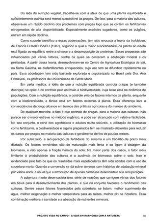Do lado da nutrição vegetal, trabalha-se com a idéia de que uma planta equilibrada e
suficientemente nutrida será menos susceptível às pragas. De fato, para a maioria das culturas,
observa-se um rápido declínio dos problemas com pragas logo que se cortam os fertilizantes
nitrogenados de alta disponibilidade. Especialmente espécies sugadoras, como os pulgões,
entram em rápido declínio.
Como suporte científico a essas observações, tem sido evocada a teoria da trofobiose,
de Francis CHABOUSSOU (1987), segundo a qual a maior suscetibilidade da planta ao inseto
está ligada ao equilíbrio entre a síntese e a decomposição de proteínas. Esses processos são
influenciados por vários fatores, dentre os quais se destacam a adubação mineral e os
pesticidas. A partir dessa teoria, desenvolveram-se no Centro de Agricultura Ecológica de Ipê,
na Serra Gaúcha, os biofertillizantes enriquecidos, cujo uso tem se difundido rapidamente no
país. Essa abordagem tem sido bastante explorada e popularizada no Brasil pela Dra. Ana
Primavesi, ex-professora da Universidade de Santa Maria.
Em certa medida, a idéia de que a nutrição equilibrada controla pragas (e também
doenças) se opõe á do controle pelo estímulo à biodiversidade, cuja base está na dinâmica de
populações. Com a nutrição equilibrada, o controle viria de fatores internos da planta, enquanto
com a biodiversidade, a tônica está em fatores externos à planta. Essa diferença leva a
conseqüências de longo alcance em termos das práticas agrícolas e do manejo do ambiente.
De qualquer maneira, o fato é que controle de pragas, para a maioria das culturas, não
parece ser o maior entrave no método orgânico, e pode ser alcançado com relativa facilidade.
No seu conjunto, o corte dos agrotóxicos e adubos muito solúveis, a utilização de biomassa
como fertilizante, a biodiversidade e alguns preparados tem se mostrado eficientes para reduzir
os danos por pragas na maioria das culturas e geralmente dentro de poucos meses.
Por outro lado, a recuperação da fertilidade do sistema é um trabalho de prazo mais
dilatado. Os fatores envolvidos são de maturação mais lenta e se ligam à ciclagem da
biomassa, e não apenas à fração húmica do solo. Na maior parte dos casos, o fator mais
limitante à produtividade das culturas é a ausência de biomassa sobre o solo. Isso é
evidenciado pelo fato de que os resultados mais espetaculares têm sido obtidos com o uso de
cobertura morta. Quando a conversão se dá sobre terrenos com histórico de adubação mineral
por vários anos, é usual que a introdução de apenas biomassa desencadeie sua recuperação.
A cobertura morta desencadeia uma série de reações que corrigem vários dos fatores
em baixa para o desenvolvimento das plantas, e que no conjunto favorece o rendimento das
culturas. Dentre esses fatores favorecidos pela cobertura, se listam: melhor suprimento de
água, melhor oxigenação e melhor temperatura para as raízes, melhor pH na rizosfera. Essa
combinação melhora a sanidade e a absorção de nutrientes minerais.
PROJETO VIDA NO CAMPO - A VIDA EM HARMONIA COM A NATUREZA 80
 