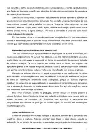 cujo conjunto se define a produtividade biológica de uma propriedade. Sendo o produto colhido
uma fração da biomassa, o centro das atenções deveria estar nos processos de produção e
decomposição da biomassa.
Além desses dois pontos, o agricultor freqüentemente precisa aprender a dominar um
grande número de assuntos durante a conversão. Por exemplo: um pergunta simples, do tipo,
como produzir composto, vai se detalhar num grande número de outras perguntas: com que
material(is), onde os compro, como monto a pilha, coberta ou ao tempo, quanto reviro, mas é
mesmo preciso revirar, e agora, esfriou!!... Por isso, a conversão é uma fase com muitos
ruídos, todos pedindo resposta.
Em face desses ruídos, a conversão precisa ser planejada de modo que os envolvidos
possam ir assimilando ponto a ponto os novos procedimentos. Para esse processo fluir bem,
convém que a conversão seja monitorada com muita experiência e bom senso.
Há queda na produtividade durante a conversão?
Tem sido voz comum que a produtividade das explorações cai durante a conversão, voz
essa ecoada especialmente na Europa. Não obstante, esse fato não tem sido regra. Quando a
produtividade cai, mais vezes a causa está em falhas no aprendizado do que numa limitação
de natureza biológica. De modo inverso, em muitos casos no Brasil, em projetos com
agricultores pobres e em regiões marginais, observa-se que a conversão pode ser conduzida
com ganhos no rendimento das culturas. Trata-se da intensificação com práticas orgânicas.
Contudo, em sistemas intensivos no uso de agroquímicos e com rendimentos da cultura
muito elevados, pode-se esperar uma baixa na produção. Por exemplo, rendimentos de grãos
de milho de 10.000kg/ha dificilmente serão alcançados, porque as técnicas orgânicas
trabalham na perspectiva de sustentabilidade, e essa ordem de rendimento não é compatível
com a preservação dos meios de produção nem do ambiente. Em agricultura orgânica, busca-
se o rendimento ótimo em lugar do máximo.
Para evitar eventuais quedas na produção, convém reduzir ao mínimo possível o
número de fatores desconhecidos na conversão, evitando-se introduzir numa mesma safra um
número excessivo de mudanças não dominadas pelo agricultor. A experiência dos
pesquisadores em sistemas de produção no IAPAR sugere, no máximo, três modificações
importantes por safra.
A marcha da conversão
Sendo um processo de natureza biológica e educativa, convém dar à conversão uma
seqüência lógica e explícita. Trata-se alcançar essa lógica e essa clareza através da
elaboração de um projeto de conversão, o que obriga a organização das informações e das
PROJETO VIDA NO CAMPO - A VIDA EM HARMONIA COM A NATUREZA 83
 