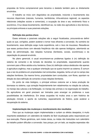 propostas de forma compreensível para terceiros e destarte também para os diretamente
envolvidos.
O trabalho se inicia com diagnóstico da propriedade, incluindo o levantamento dos
recursos disponíveis (naturais, humanos, benfeitorias, infra-estrutura regional), os aspectos
relacionais (relações sociais e comerciais), a ocupação da área e seu rendimento físico e
econômico. À luz desse levantamento, identificam-se, na visão dos agricultores e dos técnicos,
os principais entraves e suas possíveis soluções.
Definição dos pontos-chave
Esses entraves e possíveis soluções são a seguir focalizados, procurando-se definir
quais os que, corrigidos, podem acelerar e tornar mais eficiente a conversão. Ao contrário do
levantamento, essa definição exige muita experiência, sob o risco de insucesso. Ressalta-se
que esses pontos-chave com elevada freqüência não são apenas biológicos, adentrando as
áreas da administração, das relações humanas (familiares, sociais, econômicas) e da
capacitação do pessoal envolvido.
No plano gerencial, é usual encontrarem-se problemas ligados à (in) definição do
sistema de comando e de tomada de decisões na propriedade, especialmente quando
convivem pais e filhos adultos e/ou herdeiros. Essa (in) definição coloca obstáculos não apenas
à agricultura orgânica, mas a qualquer orientação que se queira imprimir ao sistema. É comum
que a raiz do problema em propriedades mal conduzidas, largadas, tenha um pé no campo das
relações familiares. Da mesma forma, propriedades bem conduzidas, com flores, apontam na
direção de clara definição de comando e boas relações familiares.
Do ponto de vista biológico, o principal entrave costuma ser a baixa produção de
biomassa no sistema, cuja correção freqüentemente tem rebatimentos na rotação de culturas,
no manejo das culturas e da fertilização, no manejo dos animais e na organização do trabalho.
Os agricultores em geral precisam ser treinados para enxergar os problemas e suas
possibilidades de interferência. Em áreas ocupadas há muitos anos e sem histórico de
adubação mineral, o aporte de nutrientes, especialmente de fósforo, pode acelerar a
recuperação do sistema.
Implementação das mudanças e monitoramento dos resultados
Para que as mudanças sejam implementadas e surtam os efeitos desejados, é muito
importante estabelecer um calendário de trabalho de fácil visualização pelos responsáveis por
sua execução. Planos genéricos, sem metas claras, ou metas não traduzidas num calendário
de trabalho podem dificultar a conversão. Isso porque, por um lado, as reações esperadas não
PROJETO VIDA NO CAMPO - A VIDA EM HARMONIA COM A NATUREZA 84
 