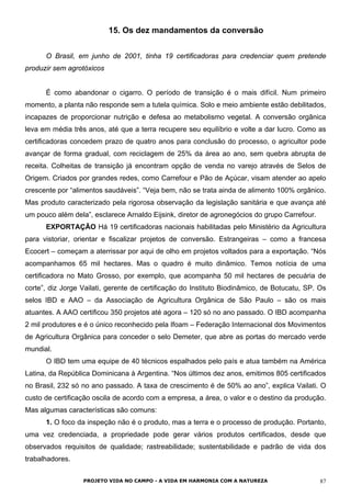 15. Os dez mandamentos da conversão
O Brasil, em junho de 2001, tinha 19 certificadoras para credenciar quem pretende
produzir sem agrotóxicos
É como abandonar o cigarro. O período de transição é o mais difícil. Num primeiro
momento, a planta não responde sem a tutela química. Solo e meio ambiente estão debilitados,
incapazes de proporcionar nutrição e defesa ao metabolismo vegetal. A conversão orgânica
leva em média três anos, até que a terra recupere seu equilíbrio e volte a dar lucro. Como as
certificadoras concedem prazo de quatro anos para conclusão do processo, o agricultor pode
avançar de forma gradual, com reciclagem de 25% da área ao ano, sem quebra abrupta de
receita. Colheitas de transição já encontram opção de venda no varejo através de Selos de
Origem. Criados por grandes redes, como Carrefour e Pão de Açúcar, visam atender ao apelo
crescente por “alimentos saudáveis”. “Veja bem, não se trata ainda de alimento 100% orgânico.
Mas produto caracterizado pela rigorosa observação da legislação sanitária e que avança até
um pouco além dela”, esclarece Arnaldo Eijsink, diretor de agronegócios do grupo Carrefour.
EXPORTAÇÃO Há 19 certificadoras nacionais habilitadas pelo Ministério da Agricultura
para vistoriar, orientar e fiscalizar projetos de conversão. Estrangeiras – como a francesa
Ecocert – começam a aterrissar por aqui de olho em projetos voltados para a exportação. “Nós
acompanhamos 65 mil hectares. Mas o quadro é muito dinâmico. Temos notícia de uma
certificadora no Mato Grosso, por exemplo, que acompanha 50 mil hectares de pecuária de
corte”, diz Jorge Vailati, gerente de certificação do Instituto Biodinâmico, de Botucatu, SP. Os
selos IBD e AAO – da Associação de Agricultura Orgânica de São Paulo – são os mais
atuantes. A AAO certificou 350 projetos até agora – 120 só no ano passado. O IBD acompanha
2 mil produtores e é o único reconhecido pela Ifoam – Federação Internacional dos Movimentos
de Agricultura Orgânica para conceder o selo Demeter, que abre as portas do mercado verde
mundial.
O IBD tem uma equipe de 40 técnicos espalhados pelo país e atua também na América
Latina, da República Dominicana à Argentina. “Nos últimos dez anos, emitimos 805 certificados
no Brasil, 232 só no ano passado. A taxa de crescimento é de 50% ao ano”, explica Vailati. O
custo de certificação oscila de acordo com a empresa, a área, o valor e o destino da produção.
Mas algumas características são comuns:
1. O foco da inspeção não é o produto, mas a terra e o processo de produção. Portanto,
uma vez credenciada, a propriedade pode gerar vários produtos certificados, desde que
observados requisitos de qualidade; rastreabilidade; sustentabilidade e padrão de vida dos
trabalhadores.
PROJETO VIDA NO CAMPO - A VIDA EM HARMONIA COM A NATUREZA 87
 