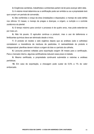 2. Exigências sanitárias, trabalhistas e ambientais partem da lei para avançar além dela.
3. A vistoria inicial determina se a certificação pode ser emitida ou se a propriedade terá
que cumprir um período de conversão.
4. São conferidos o croqui da área (instalações e disposição); o manejo de cada talhão
nos últimos 12 meses; o manejo de pragas e doenças; a origem, a nutrição e o controle
zootécnico do plantel.
5. O tempo máximo para concluir o processo é de quatro anos, mas pode estender-se
por mais um.
6. Não há pousio. O agricultor continua a produzir, mas o uso de defensivos e
fertilizantes químicos deve ser eliminado desde o início.
7. O produto só recebe o selo orgânico depois que as análises (solo e colheitas)
constatarem a inexistência de resíduos de pesticidas. A rastreabilidade do produto é
indispensável: planilhas devem indicar a origem do lote e o período da colheita.
8. Lavouras perenes voltadas para exportação exigem 36 meses para a certificação.
Para o mercado interno, algumas certificadoras reduzem esse prazo à metade.
9. Mesmo certificada, a propriedade continuará submetida a vistorias e análises
periódicas.
10. Em caso de exportação, a checagem pode custar de 0,5% a 1% do valor
embarcado.
PROJETO VIDA NO CAMPO - A VIDA EM HARMONIA COM A NATUREZA 88
 
