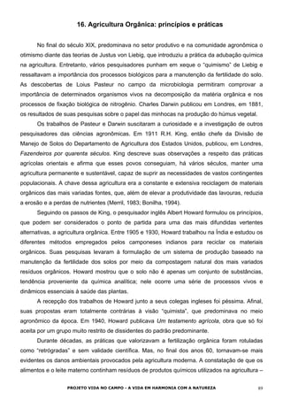 16. Agricultura Orgânica: princípios e práticas
No final do século XIX, predominava no setor produtivo e na comunidade agronômica o
otimismo diante das teorias de Justus von Liebig, que introduziu a prática da adubação química
na agricultura. Entretanto, vários pesquisadores punham em xeque o “quimismo” de Liebig e
ressaltavam a importância dos processos biológicos para a manutenção da fertilidade do solo.
As descobertas de Loius Pasteur no campo da microbiologia permitiram comprovar a
importância de determinados organismos vivos na decomposição da matéria orgânica e nos
processos de fixação biológica de nitrogênio. Charles Darwin publicou em Londres, em 1881,
os resultados de suas pesquisas sobre o papel das minhocas na produção do húmus vegetal.
Os trabalhos de Pasteur e Darwin suscitaram a curiosidade e a investigação de outros
pesquisadores das ciências agronômicas. Em 1911 R.H. King, então chefe da Divisão de
Manejo de Solos do Departamento de Agricultura dos Estados Unidos, publicou, em Londres,
Fazendeiros por quarenta séculos. King descreve suas observações a respeito das práticas
agrícolas orientais e afirma que esses povos conseguiam, há vários séculos, manter uma
agricultura permanente e sustentável, capaz de suprir as necessidades de vastos contingentes
populacionais. A chave dessa agricultura era a constante e extensiva reciclagem de materiais
orgânicos das mais variadas fontes, que, além de elevar a produtividade das lavouras, reduzia
a erosão e a perdas de nutrientes (Merril, 1983; Bonilha, 1994).
Seguindo os passos de King, o pesquisador inglês Albert Howard formulou os princípios,
que podem ser considerados o ponto de partida para uma das mais difundidas vertentes
alternativas, a agricultura orgânica. Entre 1905 e 1930, Howard trabalhou na Índia e estudou os
diferentes métodos empregados pelos camponeses indianos para reciclar os materiais
orgânicos. Suas pesquisas levaram à formulação de um sistema de produção baseado na
manutenção da fertilidade dos solos por meio da compostagem natural dos mais variados
resíduos orgânicos. Howard mostrou que o solo não é apenas um conjunto de substâncias,
tendência proveniente da química analítica; nele ocorre uma série de processos vivos e
dinâmicos essenciais à saúde das plantas.
A recepção dos trabalhos de Howard junto a seus colegas ingleses foi péssima. Afinal,
suas propostas eram totalmente contrárias à visão “quimista”, que predominava no meio
agronômico da época. Em 1940, Howard publicava Um testamento agrícola, obra que só foi
aceita por um grupo muito restrito de dissidentes do padrão predominante.
Durante décadas, as práticas que valorizavam a fertilização orgânica foram rotuladas
como “retrógradas” e sem validade científica. Mas, no final dos anos 60, tornavam-se mais
evidentes os danos ambientais provocados pela agricultura moderna. A constatação de que os
alimentos e o leite materno continham resíduos de produtos químicos utilizados na agricultura –
PROJETO VIDA NO CAMPO - A VIDA EM HARMONIA COM A NATUREZA 89
 