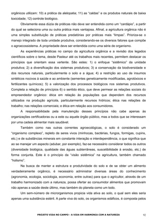 orgânicos utilizam: 10) a prática da alelopatia; 11) as “caldas” e os produtos naturais de baixa
toxicidade; 12) controle biológico.
Obviamente essa dúzia de práticas não deve ser entendida como um “cardápio”, a partir
do qual se seleciona uma ou outra prática mais vantajosa. Afinal, a agricultura orgânica não é
uma simples substituição de práticas predatórias por práticas mais “limpas”. Prioriza-se o
manejo integrado de toda unidade produtiva, considerando-se os diversos fatores que compõe
o agroecossistema. A propriedade deve ser entendida como uma série de organismo.
As experiências práticas no campo da agricultura orgânica e a revisão dos legados
científicos sobre o tema, desde Pasteur até os trabalhos mais recentes, permitem destacar os
princípios que orientam essa vertente. São estes: 1) o enfoque “sistêmico” da unidade
produtiva; 2) a diversificação dos sistemas produtivos; 3) a conservação da biodiversidade e
dos recursos naturais, particularmente o solo e a água; 4) a restrição ao uso de insumos
sintéticos nocivos à saúde e ao ambiente (sementes geneticamente modificadas, agrotóxicos e
fertilizantes químicos); 5) a valorização dos processos biológicos nos sistemas produtivos.
Completa a relação de princípios 6) o sentido ético, que deve permear as relações sociais do
empreendedor orgânico: ética em relação às populações que dependem dos recursos
utilizados na produção agrícola, particularmente recursos hídricos; ética nas relações de
trabalho; nas relações comerciais; e ética em relação aos consumidores.
A responsabilidade pela manutenção desses princípios não cabe apenas às
organizações certificadoras ou a este ou aquele órgão público, mas a todos que se interessam
por uma cadeia alimentar mais saudável.
Também como nas outras correntes agroecológicas, o solo é considerado um
“organismo complexo”, repleto de seres vivos (minhocas, bactérias, fungos, formigas, cupins,
etc.) e de substâncias minerais em constante interação e interdependência, o que significa que
ao se manejar um aspecto (adubar, por exemplo), faz-se necessário considerar todos os outros
(diversidade biológica, qualidade das águas subterrâneas, suscetibilidade à erosão, etc.) de
forma conjunta. Este é o princípio da “visão sistêmica” na agricultura, também chamado
“holismo”.
Na busca de manter a estrutura e produtividade do solo e de se obter um alimento
verdadeiramente orgânico, é necessário administrar diversas áreas do conhecimento
(agronomia, ecologia, sociologia, economia, entre outras) para que o agricultor, através de um
trabalho harmonizado com a natureza, possa ofertar ao consumidor alimentos que promovam
não apenas a saúde deste último, mas também do planeta como um todo.
Um sem-número de microrganismos propicia vida ativa ao solo, o qual sem eles seria
apenas uma substância estéril. A parte viva do solo, os organismos edáficos, é composta pelos
PROJETO VIDA NO CAMPO - A VIDA EM HARMONIA COM A NATUREZA 92
 