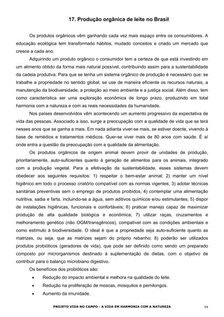 17. Produção orgânica de leite no Brasil
Os produtos orgânicos vêm ganhando cada vez mais espaço entre os consumidores. A
educação ecológica tem transformado hábitos, mudado conceitos e criado um mercado que
cresce a cada ano.
Adquirindo um produto orgânico o consumidor tem a certeza de que está investindo em
um alimento obtido da forma mais natural possível, contribuindo assim para a sustentabilidade
da cadeia produtiva. Para que se tenha um sistema orgânico de produção é necessário que: se
trabalhe a propriedade no sentido global, se use de maneira eficiente os recursos naturais, a
manutenção da biodiversidade, a proteção ao meio ambiente e a justiça social. Além disso, tem
como característica ser uma exploração econômica de longo prazo, produzindo em total
harmonia com a natureza e com as reais necessidades da humanidade.
Nos países desenvolvidos vêm acontecendo um aumento progressivo da expectativa de
vida das pessoas. Associado a isso, surge a preocupação com a qualidade de vida que se terá
nesses anos que se ganha a mais. Em nada adianta viver-se mais, se estiver doente, vivendo à
base de remédios e tratamentos médicos. Quer-se viver mais de 80 anos com saúde. É aí
onde entra a questão da preocupação com a qualidade da alimentação.
Os produtos orgânicos de origem animal devem provir de unidades de produção,
prioritariamente, auto-suficientes quanto à geração de alimentos para os animais, integrado
com a produção vegetal. Para a efetivação da sustentabilidade, esses sistemas devem
obedecer aos seguintes requisitos: 1) respeitar o bem-estar animal; 2) manter um nível
higiênico em todo o processo criatório compatível com as normas vigentes; 3) adotar técnicas
sanitárias preventivas sem o emprego de produtos proibidos; 4) contemplar uma alimentação
nutritiva, sadia e farta, incluindo-se a água, sem aditivos químicos e/ou estimulantes; 5) dispor
de instalações higiênicas, funcionais e confortáveis; 6) praticar manejo capaz de maximizar
produção de alta qualidade biológica e econômica; 7) utilizar raças, cruzamentos e
melhoramento genético (não OGM/transgênicos), compatível com as condições ambientais e
como estímulo à biodiversidade. O ideal é que a propriedade seja auto-suficiente quanto as
matrizes, ou seja, que as matrizes sejam do próprio rebanho; 8) poderão ser utilizados
produtos probióticos (geradores de vida), que pode ser definido como sendo um preparado
composto por microrganismos destinado à suplementação de dietas, com o objetivo de
contribuir para o balanço microbiano digestivo.
Os benefícios dos probióticos são:
• Redução do impacto ambiental e melhora na qualidade do leite.
• Redução na proliferação de moscas, mosquitos e pernilongos.
• Aumento da imunidade.
PROJETO VIDA NO CAMPO - A VIDA EM HARMONIA COM A NATUREZA 94
 