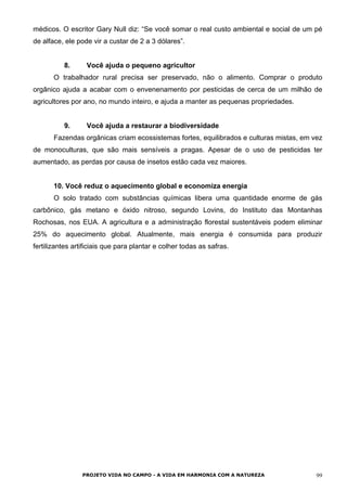 médicos. O escritor Gary Null diz: “Se você somar o real custo ambiental e social de um pé
de alface, ele pode vir a custar de 2 a 3 dólares”.
8. Você ajuda o pequeno agricultor
O trabalhador rural precisa ser preservado, não o alimento. Comprar o produto
orgânico ajuda a acabar com o envenenamento por pesticidas de cerca de um milhão de
agricultores por ano, no mundo inteiro, e ajuda a manter as pequenas propriedades.
9. Você ajuda a restaurar a biodiversidade
Fazendas orgânicas criam ecossistemas fortes, equilibrados e culturas mistas, em vez
de monoculturas, que são mais sensíveis a pragas. Apesar de o uso de pesticidas ter
aumentado, as perdas por causa de insetos estão cada vez maiores.
10. Você reduz o aquecimento global e economiza energia
O solo tratado com substâncias químicas libera uma quantidade enorme de gás
carbônico, gás metano e óxido nitroso, segundo Lovins, do Instituto das Montanhas
Rochosas, nos EUA. A agricultura e a administração florestal sustentáveis podem eliminar
25% do aquecimento global. Atualmente, mais energia é consumida para produzir
fertilizantes artificiais que para plantar e colher todas as safras.
PROJETO VIDA NO CAMPO - A VIDA EM HARMONIA COM A NATUREZA 99
 