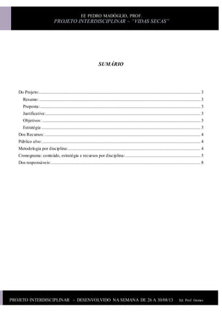 PROJETO INTERDISCIPLINAR - DESENVOLVIDO NA SEMANA DE 26 A 30/08/13 Ed. Prof. Gomes
Ed.Prof.Gomes
EE PEDRO MADÓGLIO, PROF.
PROJETO INTERDISCIPLINAR – “VIDAS SECAS”
SUMÁRIO
Do Projeto:................................................................................................................................................ 3
Resumo:................................................................................................................................................ 3
Proposta:............................................................................................................................................... 3
Justificativa:.......................................................................................................................................... 3
Objetivos: ............................................................................................................................................. 3
Estratégia .............................................................................................................................................. 3
Dos Recursos:........................................................................................................................................... 4
Público alvo:............................................................................................................................................. 4
Metodologia por disciplina:...................................................................................................................... 4
Cronograma: conteúdo, estratégia e recursos por disciplina:................................................................... 5
Dos responsáveis:..................................................................................................................................... 8
 