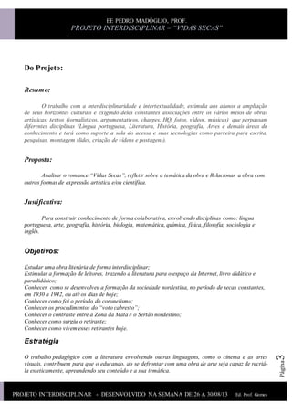 PROJETO INTERDISCIPLINAR - DESENVOLVIDO NA SEMANA DE 26 A 30/08/13 Ed. Prof. Gomes
Ed.Prof.Gomes
EE PEDRO MADÓGLIO, PROF.
PROJETO INTERDISCIPLINAR – “VIDAS SECAS”
Página3
Do Projeto:
Resumo:
O trabalho com a interdisciplinaridade e intertextualidade, estimula aos alunos a ampliação
de seus horizontes culturais e exigindo deles constantes associações entre os vários meios de obras
artísticas, textos (jornalísticos, argumentativos, charges, HQ, fotos, vídeos, músicas) que perpassam
diferentes disciplinas (Língua portuguesa, Literatura, História, geografia, Artes e demais áreas do
conhecimento e terá como suporte a sala do acessa e suas tecnologias como parceira para escrita,
pesquisas, montagem slides, criação de vídeos e postagens).
Proposta:
Analisar o romance “Vidas Secas”, refletir sobre a temática da obra e Relacionar a obra com
outras formas de expressão artística e/ou científica.
Justificativa:
Para construir conhecimento de forma colaborativa, envolvendo disciplinas como: língua
portuguesa, arte, geografia, história, biologia, matemática, química, física, filosofia, sociologia e
inglês.
Objetivos:
Estudar uma obra literária de forma interdisciplinar;
Estimular a formação de leitores, trazendo a literatura para o espaço da Internet, livro didático e
paradidático;
Conhecer como se desenvolveu a formação da sociedade nordestina, no período de secas constantes,
em 1930 a 1942, ou até os dias de hoje;
Conhecer como foi o período do coronelismo;
Conhecer os procedimentos do “voto cabresto”;
Conhecer o contraste entre a Zona da Mata e o Sertão nordestino;
Conhecer como surgiu o retirante;
Conhecer como vivem esses retirantes hoje.
Estratégia
O trabalho pedagógico com a literatura envolvendo outras linguagens, como o cinema e as artes
visuais, contribuem para que o educando, ao se defrontar com uma obra de arte seja capaz de recriá-
la esteticamente, apreendendo seu conteúdo e a sua temática.
 