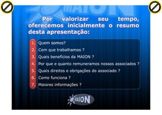 F T ra n sf o                                                                                   F T ra n sf o
          PD                   rm                                                                         PD                   rm
      Y                                                                                               Y
 Y




                                                                                                 Y
                                er




                                                                                                                                er
ABB




                                                                                                ABB
                          y




                                                                                                                          y
                       bu




                                                                                                                       bu
                                    2.0




                                                                                                                                    2.0
                     to




                                                                                                                     to
                  re




                                                                                                                  re
                he




                                                                                                                he
           k




                                                                                                           k
          lic




                                                                                                          lic
      C




                                                                                                      C
      w                        om                                                                     w                        om
  w




                                                                                                  w
          w.                                                                                              w.
               A B B Y Y.c                                                                                     A B B Y Y.c




                                          1. Quem somos?
                                          2. Com que trabalhamos ?
                                          3. Quais benefícios da MAION ?
                                          4. Por que e quanto remuneramos nossos associados ?
                                          5. Quais direitos e obrigações do associado ?
                                          6. Como funciona ?
                                          7. Maiores informações ?
 
