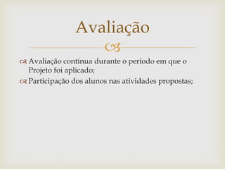Avaliação 
 
 Avaliação contínua durante o período em que o 
Projeto foi aplicado; 
 Participação dos alunos nas atividades propostas; 
 