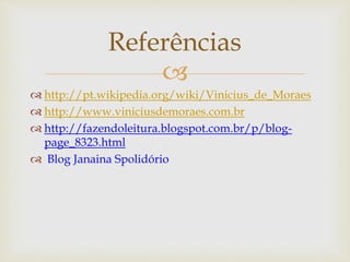 Referências 
 
 http://pt.wikipedia.org/wiki/Vinicius_de_Moraes 
 http://www.viniciusdemoraes.com.br 
 http://fazendoleitura.blogspot.com.br/p/blog-page_ 
8323.html 
 Blog Janaina Spolidório 
