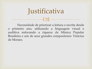 Justificativa 
 
Necessidade de priorizar a leitura e escrita desde 
o primeiro ano, utilizando a linguagem visual e 
auditiva enfocando a riqueza da Música Popular 
Brasileira e um de seus grandes compositores: Vinícius 
de Moraes. 
 