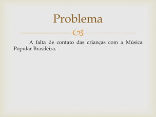 Problema 
 
A falta de contato das crianças com a Música 
Popular Brasileira. 
 