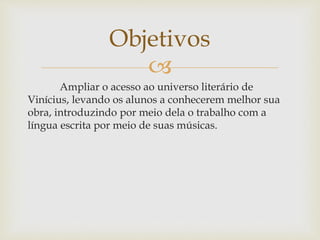 Objetivos 
 
Ampliar o acesso ao universo literário de 
Vinícius, levando os alunos a conhecerem melhor sua 
obra, introduzindo por meio dela o trabalho com a 
língua escrita por meio de suas músicas. 
 