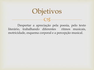 Objetivos 
 
Despertar a apreciação pela poesia, pelo texto 
literário, trabalhando diferentes ritmos musicais, 
motricidade, esquema corporal e a percepção musical. 
 