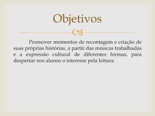 Objetivos 
 
Promover momentos de recontagem e criação de 
suas próprias histórias, a partir das músicas trabalhadas 
e a expressão cultural de diferentes formas, para 
despertar nos alunos o interesse pela leitura. 
 