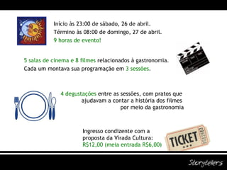 5 salas de cinema e 8 filmes   relacionados à gastronomia. Cada um montava sua programação em  3 sessões . 4 degustações  entre as sessões, com pratos que  ajudavam a contar a história dos filmes  por meio da gastronomia Início às 23:00 de sábado, 26 de abril. Término às 08:00 de domingo, 27 de abril. 9 horas de evento! Ingresso condizente com a  proposta da Virada Cultura:  R$12,00 (meia entrada R$6,00) 