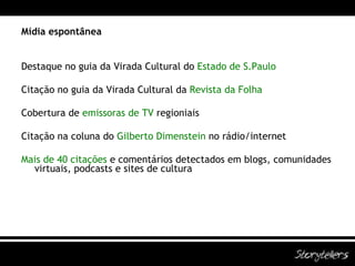 Mídia espontânea Destaque no guia da Virada Cultural do  Estado de S.Paulo Citação no guia da Virada Cultural da  Revista da Folha Cobertura de  emissoras de TV   regioniais Citação na coluna do  Gilberto Dimenstein  no rádio/internet Mais de 40 citações  e comentários detectados em blogs, comunidades virtuais, podcasts e sites de cultura 