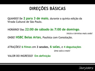 DIREÇÕES BÁSICAS QUANDO? De   2 para 3 de maio , durante a quinta edição da Virada Cultural de São Paulo. HORÁRIO? Das  22:00 de sábado às 7:00 de domingo . ONDE?  HSBC Belas Artes , Paulista com Consolação. ATRAÇÕES?  6 filmes   em   3 sessões ,  6 salas , e  4 degustações VALOR DO INGRESSO?  Em definição Início e término mais cedo! Uma sala a mais! 