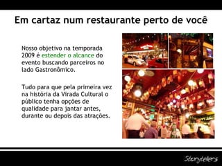 Em cartaz num restaurante perto de você Nosso objetivo na temporada 2009 é  estender o alcance  do evento buscando parceiros no lado Gastronômico. Tudo para que pela primeira vez na história da Virada Cultural o público tenha opções de qualidade para jantar antes, durante ou depois das atrações. 