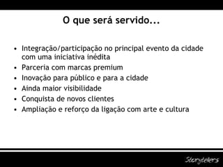 O que será servido... Integração/participação no principal evento da cidade com uma iniciativa inédita Parceria com marcas premium Inovação para público e para a cidade Ainda maior visibilidade Conquista de novos clientes Ampliação e reforço da ligação com arte e cultura 