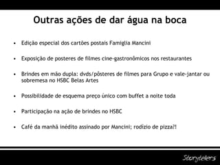 Outras ações de dar água na boca Edição especial dos cartões postais Famiglia Mancini Exposição de posteres de filmes cine-gastronômicos nos restaurantes Brindes em mão dupla: dvds/pôsteres de filmes para Grupo e vale-jantar ou sobremesa no HSBC Belas Artes Possibilidade de esquema preço único com buffet a noite toda Participação na ação de brindes no HSBC Café da manhã inédito assinado por Mancini; rodízio de pizza?! 