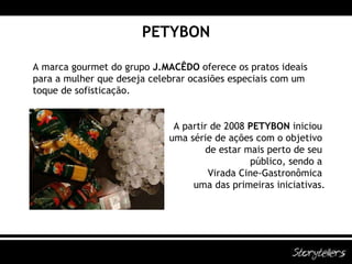 PETYBON A marca gourmet do grupo  J.MACÊDO  oferece os pratos ideais para a mulher que deseja celebrar ocasiões especiais com um toque de sofisticação. A partir de 2008  PETYBON  iniciou  uma série de ações com o objetivo  de estar mais perto de seu  público, sendo a  Virada Cine-Gastronômica  uma das primeiras iniciativas. 