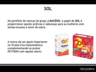 SOL No portfólio de marcas do grupo  J.MACÊDO , o papel de  SOL  é proporcionar opções práticas e saborosas para as mulheres com tempo escasso e amor de sobra. A marca dá um apoio importante na Virada Cine-Gastronômica complementando os pratos PETYBON com opções doces. 